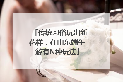传统习俗玩出新花样，在山东端午游有N种玩法