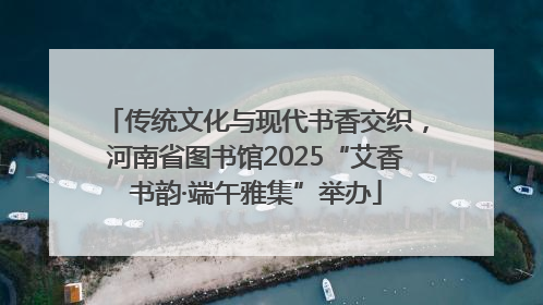 传统文化与现代书香交织，河南省图书馆2025“艾香书韵·端午雅集”举办