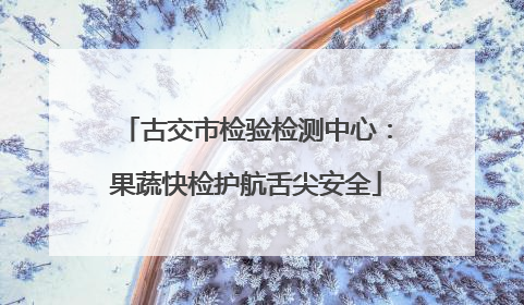 古交市检验检测中心：果蔬快检护航舌尖安全