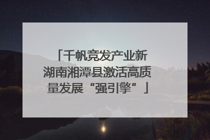 千帆竞发产业新 湖南湘潭县激活高质量发展“强引擎”