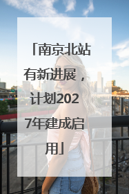 南京北站有新进展，计划2027年建成启用