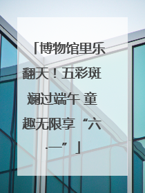 博物馆里乐翻天！五彩斑斓过端午 童趣无限享“六·一”