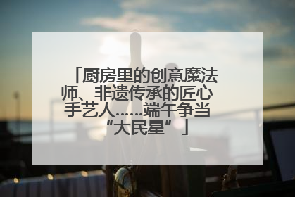 厨房里的创意魔法师、非遗传承的匠心手艺人……端午争当“大民星”