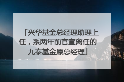 兴华基金总经理助理上任，系两年前官宣离任的九泰基金原总经理