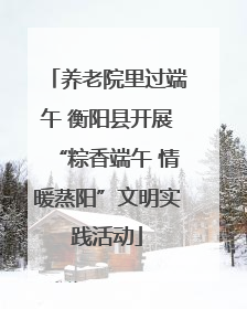 养老院里过端午 衡阳县开展“粽香端午 情暖蒸阳”文明实践活动