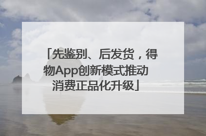 先鉴别、后发货，得物App创新模式推动消费正品化升级