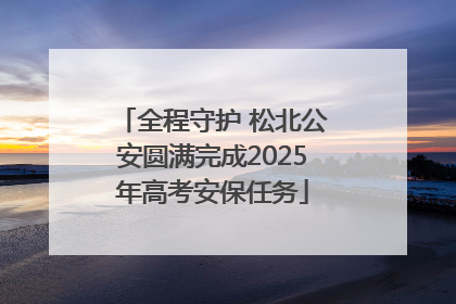 全程守护 松北公安圆满完成2025年高考安保任务