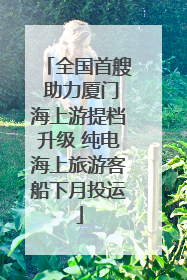全国首艘 助力厦门海上游提档升级 纯电海上旅游客船下月投运