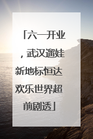 六一开业，武汉遛娃新地标恒达欢乐世界超前剧透