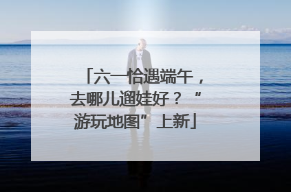 六一恰遇端午，去哪儿遛娃好？“游玩地图”上新
