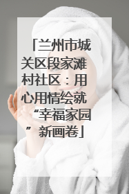 兰州市城关区段家滩村社区：用心用情绘就“幸福家园”新画卷