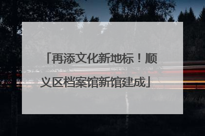 再添文化新地标！顺义区档案馆新馆建成
