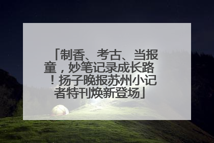 制香、考古、当报童，妙笔记录成长路！扬子晚报苏州小记者特刊焕新登场
