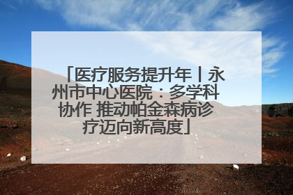 医疗服务提升年丨永州市中心医院：多学科协作 推动帕金森病诊疗迈向新高度