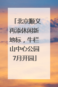北京顺义再添休闲新地标，牛栏山中心公园7月开园