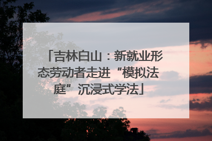 吉林白山：新就业形态劳动者走进“模拟法庭”沉浸式学法