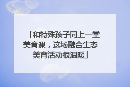 和特殊孩子同上一堂美育课，这场融合生态美育活动很温暖