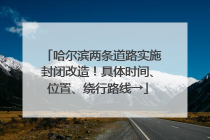 哈尔滨两条道路实施封闭改造！具体时间、位置、绕行路线→