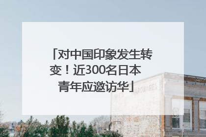 对中国印象发生转变！近300名日本青年应邀访华