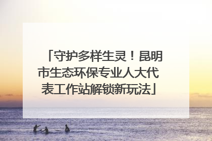 守护多样生灵！昆明市生态环保专业人大代表工作站解锁新玩法
