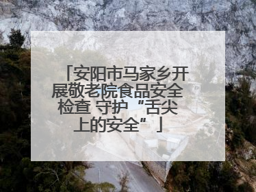 安阳市马家乡开展敬老院食品安全检查 守护“舌尖上的安全”