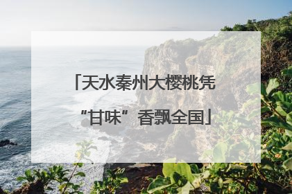 天水秦州大樱桃凭“甘味”香飘全国