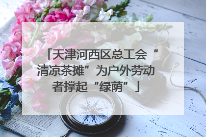 天津河西区总工会“清凉茶摊”为户外劳动者撑起“绿荫”