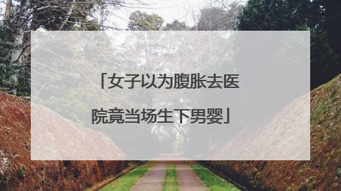 女子以为腹胀去医院竟当场生下男婴