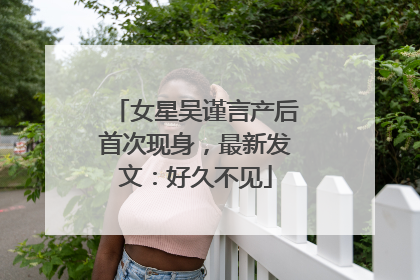 女星吴谨言产后首次现身，最新发文：好久不见