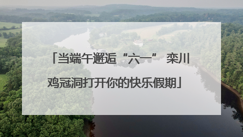 当端午邂逅“六一” 栾川鸡冠洞打开你的快乐假期