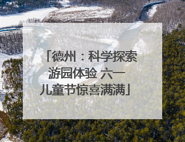 德州：科学探索 游园体验 六一儿童节惊喜满满