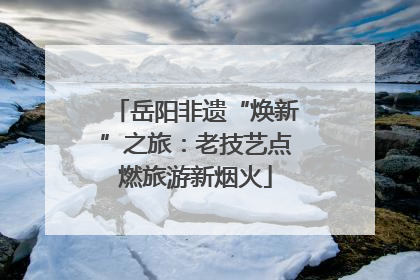 岳阳非遗“焕新”之旅：老技艺点燃旅游新烟火