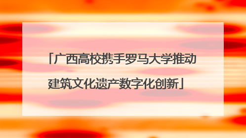 广西高校携手罗马大学推动建筑文化遗产数字化创新