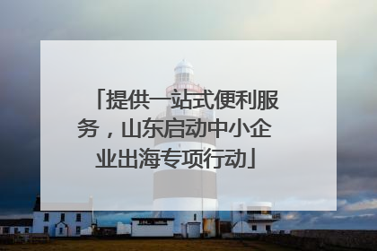 提供一站式便利服务，山东启动中小企业出海专项行动