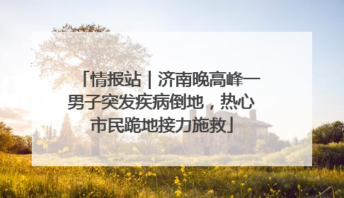情报站｜济南晚高峰一男子突发疾病倒地，热心市民跪地接力施救