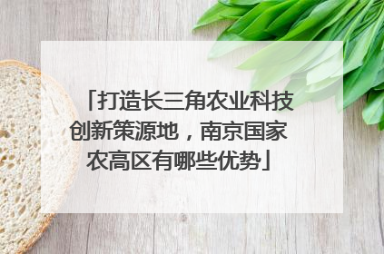 打造长三角农业科技创新策源地，南京国家农高区有哪些优势