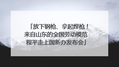 放下钢枪、拿起焊枪！来自山东的全国劳动模范程平走上国新办发布会