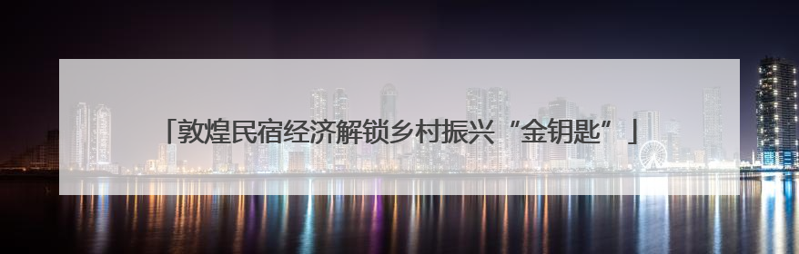 敦煌民宿经济解锁乡村振兴“金钥匙”