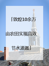 敦煌10余万亩农田实现高效节水灌溉