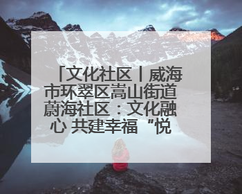 文化社区丨威海市环翠区嵩山街道蔚海社区：文化融心 共建幸福“悦龄蔚海”