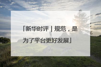 新华时评｜规范，是为了平台更好发展