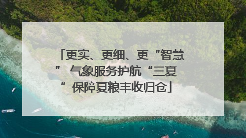 更实、更细、更“智慧” 气象服务护航“三夏”保障夏粮丰收归仓