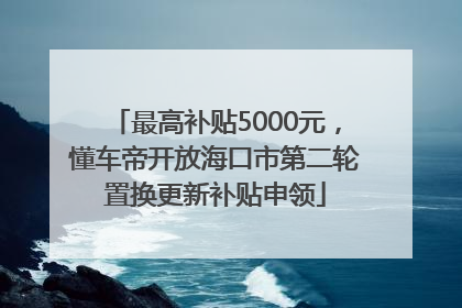 最高补贴5000元，懂车帝开放海口市第二轮置换更新补贴申领