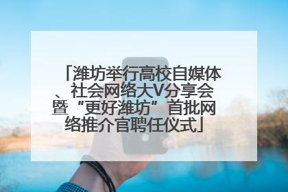 潍坊举行高校自媒体、社会网络大V分享会暨“更好潍坊”首批网络推介官聘任仪式