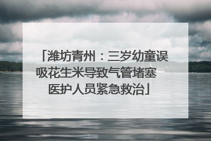 潍坊青州：三岁幼童误吸花生米导致气管堵塞 医护人员紧急救治