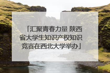 汇聚青春力量 陕西省大学生知识产权知识竞赛在西北大学举办