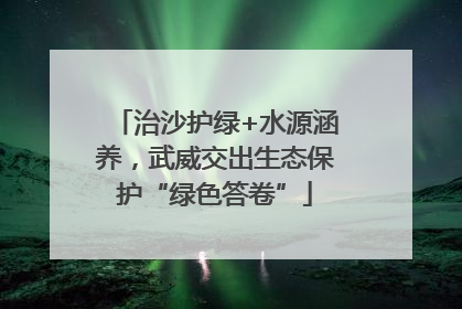 治沙护绿+水源涵养，武威交出生态保护“绿色答卷”