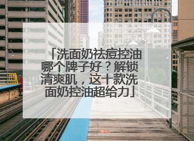 洗面奶祛痘控油哪个牌子好？解锁清爽肌，这十款洗面奶控油超给力