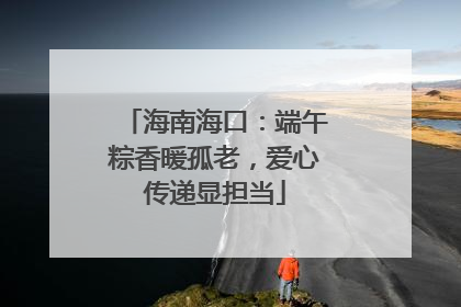 海南海口：端午粽香暖孤老，爱心传递显担当