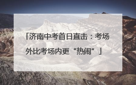 济南中考首日直击：考场外比考场内更“热闹”